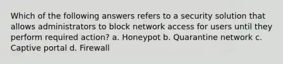 Which of the following answers refers to a security solution that allows administrators to block network access for users until they perform required action? a. Honeypot b. Quarantine network c. Captive portal d. Firewall