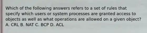 Which of the following answers refers to a set of rules that specify which users or system processes are granted access to objects as well as what operations are allowed on a given object? A. CRL B. NAT C. BCP D. ACL