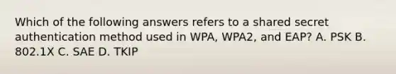 Which of the following answers refers to a shared secret authentication method used in WPA, WPA2, and EAP? A. PSK B. 802.1X C. SAE D. TKIP