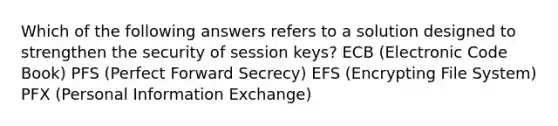 Which of the following answers refers to a solution designed to strengthen the security of session keys? ECB (Electronic Code Book) PFS (Perfect Forward Secrecy) EFS (Encrypting File System) PFX (Personal Information Exchange)