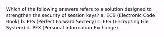 Which of the following answers refers to a solution designed to strengthen the security of session keys? a. ECB (Electronic Code Book) b. PFS (Perfect Forward Secrecy) c. EFS (Encrypting File System) d. PFX (Personal Information Exchange)