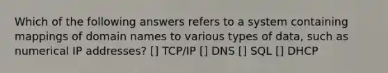 Which of the following answers refers to a system containing mappings of domain names to various types of data, such as numerical IP addresses? [] TCP/IP [] DNS [] SQL [] DHCP