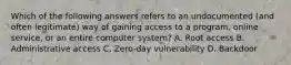 Which of the following answers refers to an undocumented (and often legitimate) way of gaining access to a program, online service, or an entire computer system? A. Root access B. Administrative access C. Zero-day vulnerability D. Backdoor