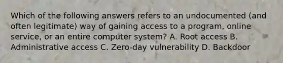 Which of the following answers refers to an undocumented (and often legitimate) way of gaining access to a program, online service, or an entire computer system? A. Root access B. Administrative access C. Zero-day vulnerability D. Backdoor