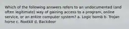 Which of the following answers refers to an undocumented (and often legitimate) way of gaining access to a program, online service, or an entire computer system? a. Logic bomb b. Trojan horse c. Rootkit d. Backdoor