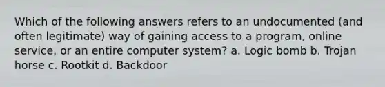 Which of the following answers refers to an undocumented (and often legitimate) way of gaining access to a program, online service, or an entire computer system? a. Logic bomb b. Trojan horse c. Rootkit d. Backdoor