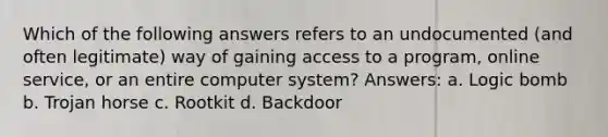 Which of the following answers refers to an undocumented (and often legitimate) way of gaining access to a program, online service, or an entire computer system? Answers: a. Logic bomb b. Trojan horse c. Rootkit d. Backdoor