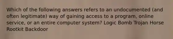 Which of the following answers refers to an undocumented (and often legitimate) way of gaining access to a program, online service, or an entire computer system? Logic Bomb Trojan Horse Rootkit Backdoor