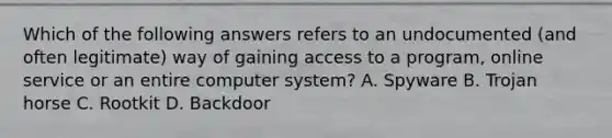 Which of the following answers refers to an undocumented (and often legitimate) way of gaining access to a program, online service or an entire computer system? A. Spyware B. Trojan horse C. Rootkit D. Backdoor