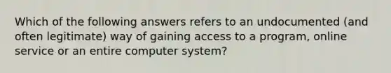 Which of the following answers refers to an undocumented (and often legitimate) way of gaining access to a program, online service or an entire computer system?