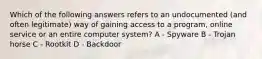 Which of the following answers refers to an undocumented (and often legitimate) way of gaining access to a program, online service or an entire computer system? A - Spyware B - Trojan horse C - Rootkit D - Backdoor