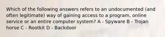 Which of the following answers refers to an undocumented (and often legitimate) way of gaining access to a program, online service or an entire computer system? A - Spyware B - Trojan horse C - Rootkit D - Backdoor