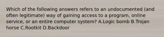 Which of the following answers refers to an undocumented (and often legitimate) way of gaining access to a program, online service, or an entire computer system? A.Logic bomb B.Trojan horse C.Rootkit D.Backdoor