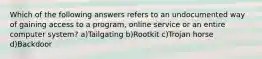 Which of the following answers refers to an undocumented way of gaining access to a program, online service or an entire computer system? a)Tailgating b)Rootkit c)Trojan horse d)Backdoor