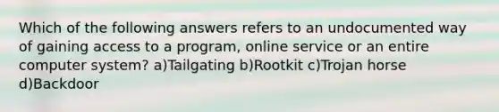 Which of the following answers refers to an undocumented way of gaining access to a program, online service or an entire computer system? a)Tailgating b)Rootkit c)Trojan horse d)Backdoor