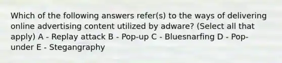 Which of the following answers refer(s) to the ways of delivering online advertising content utilized by adware? (Select all that apply) A - Replay attack B - Pop-up C - Bluesnarfing D - Pop-under E - Stegangraphy