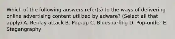 Which of the following answers refer(s) to the ways of delivering online advertising content utilized by adware? (Select all that apply) A. Replay attack B. Pop-up C. Bluesnarfing D. Pop-under E. Stegangraphy