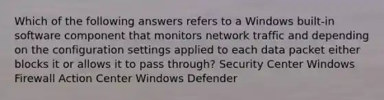 Which of the following answers refers to a Windows built-in software component that monitors network traffic and depending on the configuration settings applied to each data packet either blocks it or allows it to pass through? Security Center Windows Firewall Action Center Windows Defender