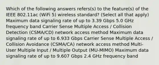 Which of the following answers refers(s) to the feature(s) of the IEEE 802.11ac (WiFi 5) wireless standard? (Select all that apply) Maximum data signaling rate of up to 3.39 Gbps 5.0 GHz frequency band Carrier Sense Multiple Access / Collision Detection (CSMA/CD) network access method Maximum data signaling rate of up to 6.933 Gbps Carrier Sense Multiple Access / Collision Avoidance (CSMA/CA) network access method Multi-User Multiple Input / Multiple Output (MU-MIMO) Maximum data signaling rate of up to 9.607 Gbps 2.4 GHz frequency band