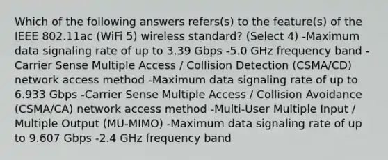 Which of the following answers refers(s) to the feature(s) of the IEEE 802.11ac (WiFi 5) wireless standard? (Select 4) -Maximum data signaling rate of up to 3.39 Gbps -5.0 GHz frequency band -Carrier Sense Multiple Access / Collision Detection (CSMA/CD) network access method -Maximum data signaling rate of up to 6.933 Gbps -Carrier Sense Multiple Access / Collision Avoidance (CSMA/CA) network access method -Multi-User Multiple Input / Multiple Output (MU-MIMO) -Maximum data signaling rate of up to 9.607 Gbps -2.4 GHz frequency band