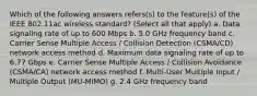 Which of the following answers refers(s) to the feature(s) of the IEEE 802.11ac wireless standard? (Select all that apply) a. Data signaling rate of up to 600 Mbps b. 5.0 GHz frequency band c. Carrier Sense Multiple Access / Collision Detection (CSMA/CD) network access method d. Maximum data signaling rate of up to 6.77 Gbps e. Carrier Sense Multiple Access / Collision Avoidance (CSMA/CA) network access method f. Multi-User Multiple Input / Multiple Output (MU-MIMO) g. 2.4 GHz frequency band