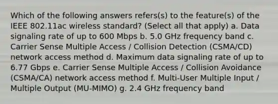 Which of the following answers refers(s) to the feature(s) of the IEEE 802.11ac wireless standard? (Select all that apply) a. Data signaling rate of up to 600 Mbps b. 5.0 GHz frequency band c. Carrier Sense Multiple Access / Collision Detection (CSMA/CD) network access method d. Maximum data signaling rate of up to 6.77 Gbps e. Carrier Sense Multiple Access / Collision Avoidance (CSMA/CA) network access method f. Multi-User Multiple Input / Multiple Output (MU-MIMO) g. 2.4 GHz frequency band