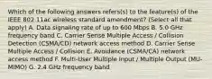 Which of the following answers refers(s) to the feature(s) of the IEEE 802.11ac wireless standard amendment? (Select all that apply) A. Data signaling rate of up to 600 Mbps B. 5.0 GHz frequency band C. Carrier Sense Multiple Access / Collision Detection (CSMA/CD) network access method D. Carrier Sense Multiple Access / Collision E. Avoidance (CSMA/CA) network access method F. Multi-User Multiple Input / Multiple Output (MU-MIMO) G. 2.4 GHz frequency band