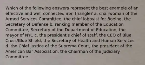 Which of the following answers represent the best example of an effective and well-connected iron triangle? a. chairwoman of the Armed Services Committee, the chief lobbyist for Boeing, the Secretary of Defense b. ranking member of the Education Committee, Secretary of the Department of Education, the mayor of NYC c. the president's chief of staff, the CEO of Blue Cross/Blue Shield, the Secretary of Health and Human Services d. the Chief Justice of the Supreme Court, the president of the American Bar Association, the Chairman of the Judiciary Committee