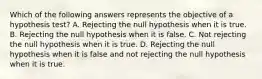 Which of the following answers represents the objective of a hypothesis test? A. Rejecting the null hypothesis when it is true. B. Rejecting the null hypothesis when it is false. C. Not rejecting the null hypothesis when it is true. D. Rejecting the null hypothesis when it is false and not rejecting the null hypothesis when it is true.