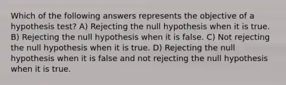 Which of the following answers represents the objective of a hypothesis test? A) Rejecting the null hypothesis when it is true. B) Rejecting the null hypothesis when it is false. C) Not rejecting the null hypothesis when it is true. D) Rejecting the null hypothesis when it is false and not rejecting the null hypothesis when it is true.