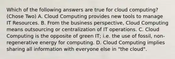 Which of the following answers are true for cloud computing? (Chose Two) A. Cloud Computing provides new tools to manage IT Resources. B. From the business perspective, Cloud Computing means outsourcing or centralization of IT operations. C. Cloud Computing is the opposite of green IT; i.e. the use of fossil, non-regenerative energy for computing. D. Cloud Computing implies sharing all information with everyone else in "the cloud".