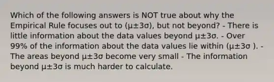 Which of the following answers is NOT true about why the Empirical Rule focuses out to (µ±3σ), but not beyond? - There is little information about the data values beyond µ±3σ. - Over 99% of the information about the data values lie within (µ±3σ ). - The areas beyond µ±3σ become very small - The information beyond µ±3σ is much harder to calculate.