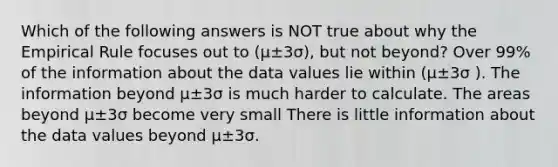 Which of the following answers is NOT true about why the Empirical Rule focuses out to (µ±3σ), but not beyond? Over 99% of the information about the data values lie within (µ±3σ ). The information beyond µ±3σ is much harder to calculate. The areas beyond µ±3σ become very small There is little information about the data values beyond µ±3σ.