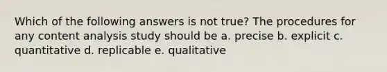 Which of the following answers is not true? The procedures for any content analysis study should be a. precise b. explicit c. quantitative d. replicable e. qualitative