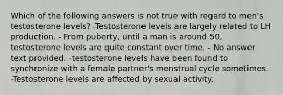 Which of the following answers is not true with regard to men's testosterone levels? -Testosterone levels are largely related to LH production. - From puberty, until a man is around 50, testosterone levels are quite constant over time. - No answer text provided. -testosterone levels have been found to synchronize with a female partner's menstrual cycle sometimes. -Testosterone levels are affected by sexual activity.