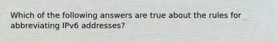 Which of the following answers are true about the rules for abbreviating IPv6 addresses?