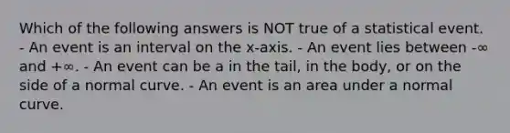 Which of the following answers is NOT true of a statistical event. - An event is an interval on the x-axis. - An event lies between -∞ and +∞. - An event can be a in the tail, in the body, or on the side of a normal curve. - An event is an area under a normal curve.