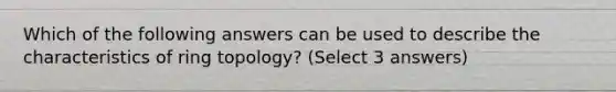 Which of the following answers can be used to describe the characteristics of ring topology? (Select 3 answers)