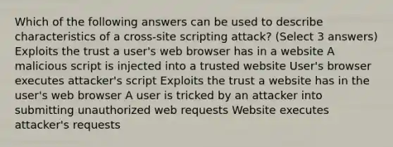 Which of the following answers can be used to describe characteristics of a cross-site scripting attack? (Select 3 answers) Exploits the trust a user's web browser has in a website A malicious script is injected into a trusted website User's browser executes attacker's script Exploits the trust a website has in the user's web browser A user is tricked by an attacker into submitting unauthorized web requests Website executes attacker's requests