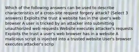 Which of the following answers can be used to describe characteristics of a cross-site request forgery attack? (Select 3 answers) Exploits the trust a website has in the user's web browser A user is tricked by an attacker into submitting unauthorized web requests Website executes attacker's requests Exploits the trust a user's web browser has in a website A malicious script is injected into a trusted website User's browser executes attacker's scrip