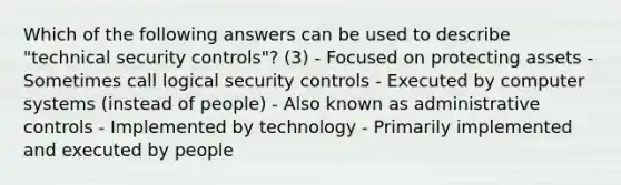 Which of the following answers can be used to describe "technical security controls"? (3) - Focused on protecting assets - Sometimes call logical security controls - Executed by computer systems (instead of people) - Also known as administrative controls - Implemented by technology - Primarily implemented and executed by people