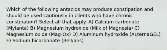 Which of the following antacids may produce constipation and should be used cautiously in clients who have chronic constipation? Select all that apply. A) Calcium carbonate (Mylanta) B) Magnesium hydroxide (Milk of Magnesia) C) Magnesium oxide (Mag-Ox) D) Aluminum hydroxide (ALternaGEL) E) Sodium bicarbonate (Bell/ans)