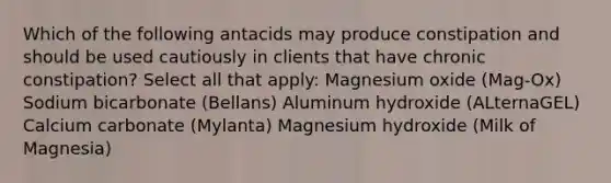 Which of the following antacids may produce constipation and should be used cautiously in clients that have chronic constipation? Select all that apply: Magnesium oxide (Mag-Ox) Sodium bicarbonate (Bellans) Aluminum hydroxide (ALternaGEL) Calcium carbonate (Mylanta) Magnesium hydroxide (Milk of Magnesia)