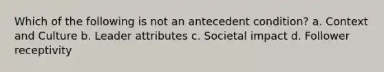 Which of the following is not an antecedent condition? a. Context and Culture b. Leader attributes c. Societal impact d. Follower receptivity