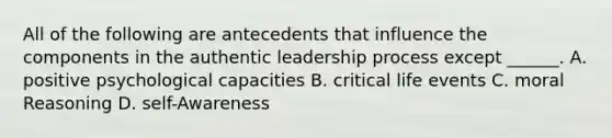 All of the following are antecedents that influence the components in the authentic leadership process except ______. A. positive psychological capacities B. critical life events C. moral Reasoning D. self-Awareness