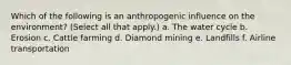 Which of the following is an anthropogenic influence on the environment? (Select all that apply.) a. The water cycle b. Erosion c. Cattle farming d. Diamond mining e. Landfills f. Airline transportation