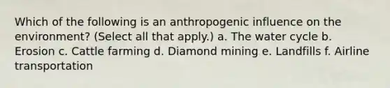 Which of the following is an anthropogenic influence on the environment? (Select all that apply.) a. The water cycle b. Erosion c. Cattle farming d. Diamond mining e. Landfills f. Airline transportation