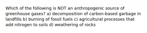 Which of the following is NOT an anthropogenic source of greenhouse gases? a) decomposition of carbon-based garbage in landfills b) burning of fossil fuels c) agricultural processes that add nitrogen to soils d) weathering of rocks