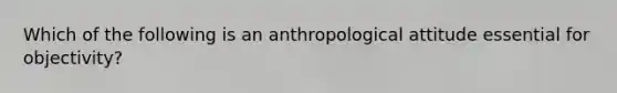 Which of the following is an anthropological attitude essential for objectivity?