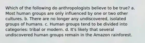 Which of the following do anthropologists believe to be true? a. Most human groups are only influenced by one or two other cultures. b. There are no longer any undiscovered, isolated groups of humans. c. Human groups tend to be divided into categories: tribal or modern. d. It's likely that several undiscovered human groups remain in the Amazon rainforest.